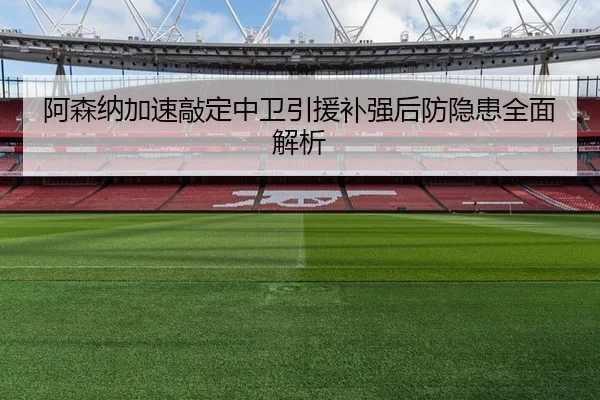 阿森纳加速敲定中卫引援补强后防隐患全面解析（MILANSPORT）
